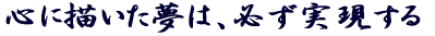 心に描いた夢は、必ず実現する