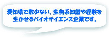 愛知県で数少ない、生物系知識や経験を 生かせるバイオサイエンス企業です。
