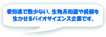 愛知県で数少ない、生物系知識や経験を 生かせるバイオサイエンス企業です。 